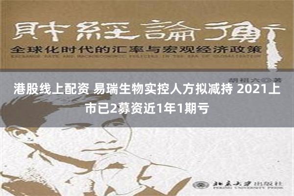 港股线上配资 易瑞生物实控人方拟减持 2021上市已2募资近1年1期亏