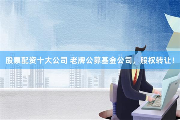 股票配资十大公司 老牌公募基金公司，股权转让！