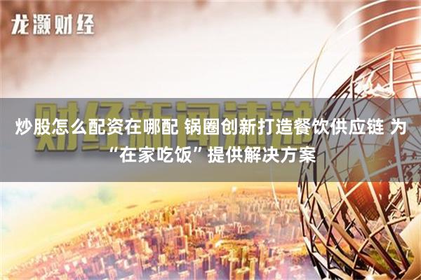 炒股怎么配资在哪配 锅圈创新打造餐饮供应链 为“在家吃饭”提供解决方案