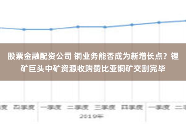 股票金融配资公司 铜业务能否成为新增长点？锂矿巨头中矿资源收购赞比亚铜矿交割完毕