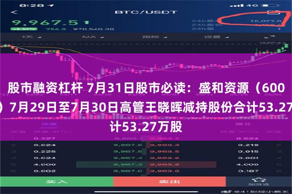 股市融资杠杆 7月31日股市必读：盛和资源（600392）7月29日至7月30日高管王晓晖减持股份合计53.27万股