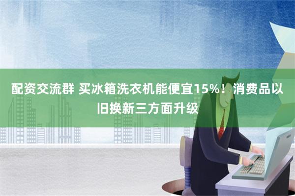 配资交流群 买冰箱洗衣机能便宜15%！消费品以旧换新三方面升级