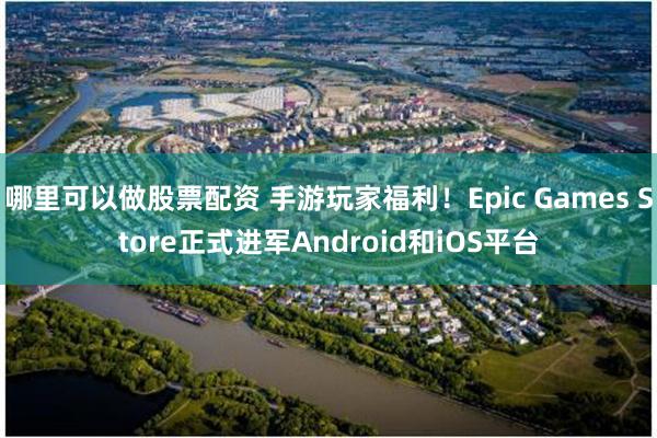 哪里可以做股票配资 手游玩家福利！Epic Games Store正式进军Android和iOS平台