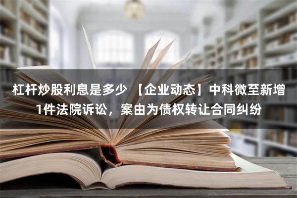 杠杆炒股利息是多少 【企业动态】中科微至新增1件法院诉讼，案由为债权转让合同纠纷