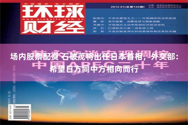 场内股票配资 石破茂将出任日本首相，外交部：希望日方同中方相向而行