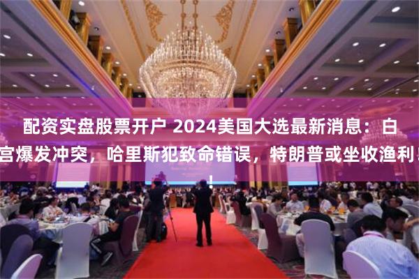 配资实盘股票开户 2024美国大选最新消息：白宫爆发冲突，哈里斯犯致命错误，特朗普或坐收渔利！