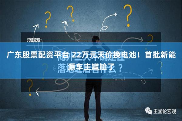 广东股票配资平台 22万元天价换电池！首批新能源车主尴尬了