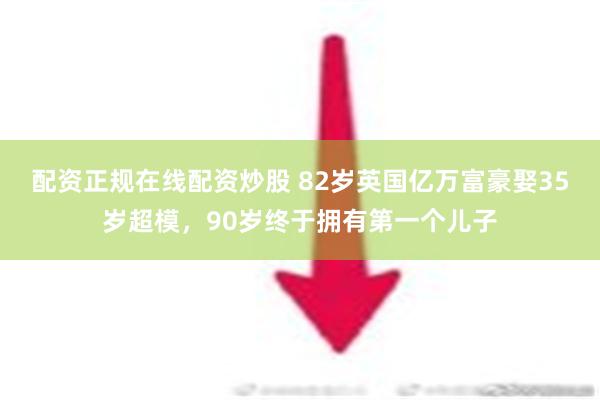 配资正规在线配资炒股 82岁英国亿万富豪娶35岁超模，90岁终于拥有第一个儿子