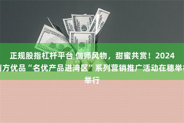 正规股指杠杆平台 伽师风物，甜蜜共赏！2024南方优品“名优产品进湾区”系列营销推广活动在穗举行