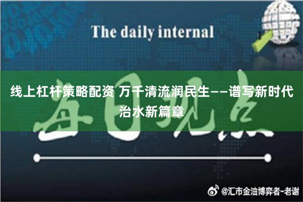 线上杠杆策略配资 万千清流润民生——谱写新时代治水新篇章