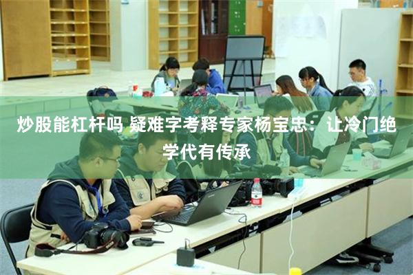 炒股能杠杆吗 疑难字考释专家杨宝忠：让冷门绝学代有传承