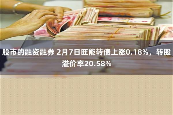 股市的融资融券 2月7日旺能转债上涨0.18%，转股溢价率20.58%